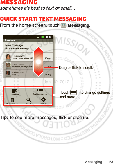 23M essagingMessagingsometimes it’s best to text or email...Quick start: Text messagingFrom the home screen, touch  Messaging.Tip: To see more messages, flick or drag up.MessagingNew messageCom pose new  m essage1225455878714447772222Yo u had 1 m issed call f ro m 122545458787   ...  17 Aug Wanna cat ch somet hing t o eat  to nigh t? How ab out ...  17 Aug 12223334545Ha! Thanks. 16 Aug Set t in gsSear chComp oseDelet e t hreads11:1911:1900:32Traditional m odeDrag or flick to scroll.Touch           to change settings and more.Jan. 12. 2012