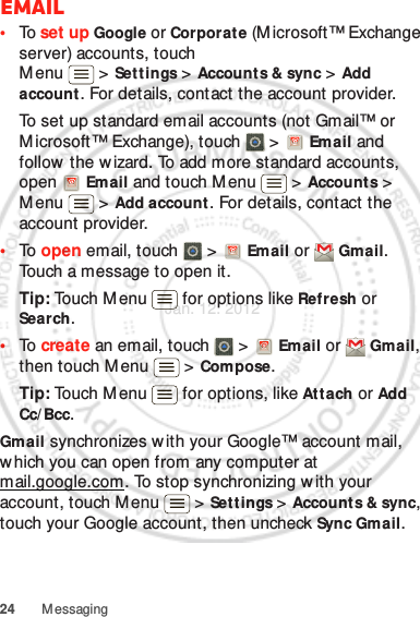 24 MessagingEmail•To  set up Google or Corporat e (Microsoft™ Exchange server) accounts, touch Menu &gt; Settings &gt;Accounts &amp; sync &gt; Add account. For details, contact the account provider.To set up standard email accounts (not Gmail™ or Microsoft™ Exchange), touch   &gt;  Email and follow the w izard. To add more standard accounts, open  Email and touch Menu  &gt; Account s &gt; Menu  &gt; Add account . For details, contact the account provider.•To  open email, touch   &gt;  Email or  Gmail. Touch a message to open it.Tip: Touch Menu  for options like Refresh or Search.•To  create an email, touch   &gt;  Email or  Gmail, then touch M enu  &gt; Compose.Tip: Touch Menu  for options, like Att ach or Add Cc/ Bcc.Gmail synchronizes with your Google™ account mail, which you can open from any computer at mail.google.com. To stop synchronizing w ith your account, touch Menu  &gt; Sett ings &gt; Accounts &amp; sync, touch your Google account, then uncheck Sync Gmail.Jan. 12. 2012