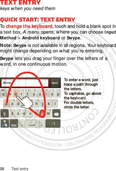 26 Text entryText entrykeys when you need themQuick start: Text entryTo  change the keyboard, touch and hold a blank spot in a text box. A menu opens, where you can choose Input Method &gt; Android keyboard or Swype.Note: Swype is not available in all regions. Your keyboard might change depending on what you’re entering.Swype lets you drag your finger over the letters of a word, in one continuous motion.Send:-)asd f gh j k lqw e r t y u i o pzxcvbnmEN @# 12 3 _%()!7890 /?&amp;$456+:;“,.SYMTo enter a w ord, just trace a path through the letters.To capitalize, go above the keyboard.For double letters, circle the letter.To enter a w ord, just trace a path through the letters.To capitalize, go above the keyFor double letters, circle the letter.AnneAnneAnneaenaenJan. 12. 2012