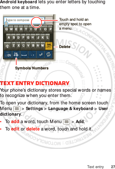 27Text entryAndroid keyboard lets you enter letters by touching them one at a time.Text entry dictionaryYour phone’s dictionary stores special words or names to recognize when you enter them.To open your dictionary, from the home screen touch Menu  &gt; Settings &gt; Language &amp; keyboard &gt; User dictionary.•To  add a word, touch M enu  &gt; Add.•To  edit or delete a word, touch and hold it.DELxMNBVCXZKLJHGFDSAQW E R T Y U I O PEN56# @.,SendType to com poseTTouch and hold an empty spot to open a menu.DeleteSymbols/ NumbersJan. 12. 2012