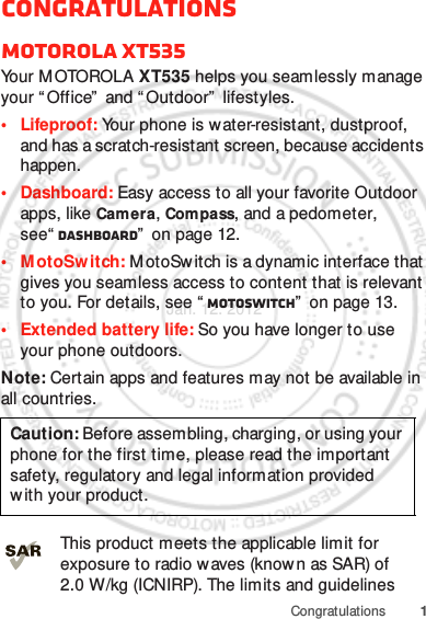 1CongratulationsCongratulationsMOTOROLA XT535Yo u r  M OTO RO L A  XT535 helps you seamlessly manage your “ Office”  and “ Outdoor”  lifestyles.• Lifeproof: Your phone is water-resistant, dustproof, and has a scratch-resistant screen, because accidents happen.• Dashboard: Easy access to all your favorite Outdoor apps, like Camera, Compass, and a pedometer, see“ Dashboard”  on page 12.• MotoSw itch: MotoSw itch is a dynamic interface that gives you seamless access to content that is relevant to you. For details, see “ motoswitch”  on page 13.• Extended battery life: So you have longer to use your phone outdoors.Note: Certain apps and features may not be available in all countries.This product meets the applicable limit for exposure to radio w aves (know n as SAR) of 2.0 W/kg (ICNIRP). The limits and guidelines Caution: Before assembling, charging, or using your phone for the first time, please read the important safety, regulatory and legal information provided with your product.Jan. 12. 2012