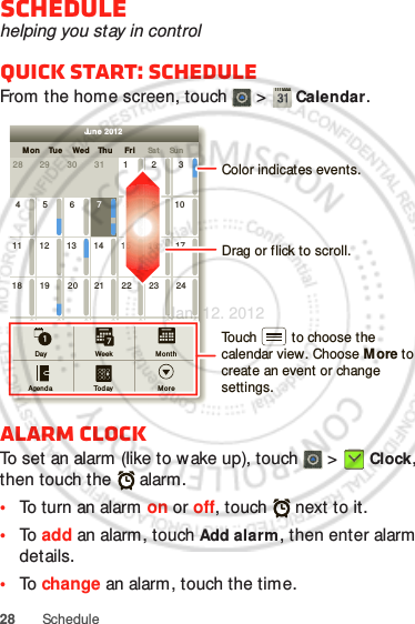 28 ScheduleSchedulehelping you stay in controlQuick start: ScheduleFrom the home screen, touch   &gt;  Calendar.Alarm clockTo set an alarm (like to w ake up), touch   &gt;  Clock, then touch the   alarm.•To turn an alarm on or off, touch   next to it.•To  add an alarm, touch Add alarm, then enter alarm details.•To  change an alarm, touch the time.SunMon Tue Wed Thu SatFri28 29 30 31 123456 891011 12 13 15 16 1718 19 20 22 23 2425 26 27 29 30 31123 56771421284June 2012Day WeekAgenda Today M oreMonthDrag or flick to scroll.Color indicates events.Touch         to choose the calendar view. Choose More to create an event or change settings.Jan. 12. 2012