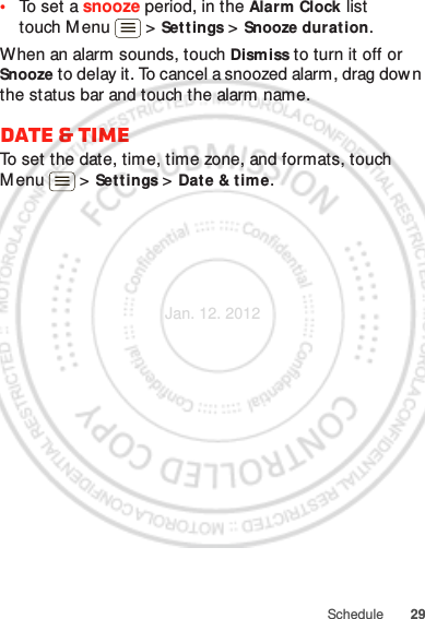 29Schedule•To set a snooze period, in the Alarm Clock list touch M enu  &gt; Set tings &gt; Snooze duration.When an alarm sounds, touch Dismiss to turn it off or Snooze to delay it. To cancel a snoozed alarm, drag down the status bar and touch the alarm name.Date &amp; timeTo set the date, time, time zone, and formats, touch Menu  &gt; Settings &gt; Date &amp; time.Jan. 12. 2012