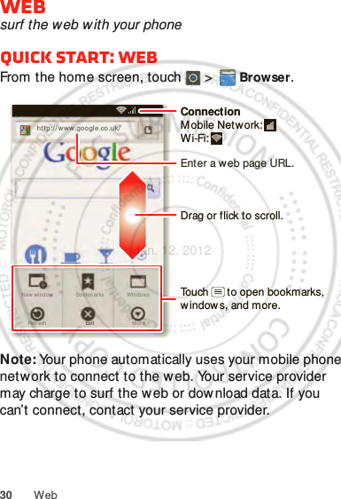 30 WebWebsurf the web w ith your phoneQuick start: WebFrom the home screen, touch   &gt;  Browser.Note: Your phone automatically uses your mobile phone network to connect to the w eb. Your service provider may charge to surf the w eb or download data. If you can’t connect, contact your service provider.http://www.New wi ndow WindowsExitBookm arksMo r eRef r eshhttp://www.google.co.uk/11:19Drag or flick to scroll.Enter a web page URL.Touch      to open bookmarks, window s, and more.ConnectionMobile Network: Wi-Fi: Jan. 12. 2012