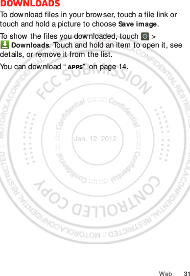 31WebDownloadsTo download files in your browser, touch a file link or touch and hold a picture to choose Save image.To show the files you downloaded, touch   &gt; Downloads. Touch and hold an item to open it, see details, or remove it from the list.You can dow nload “ Apps”  on page 14.Jan. 12. 2012