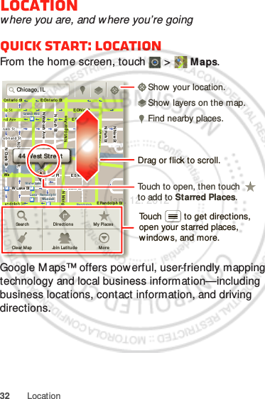 32 LocationLocationwhere you are, and where you’re goingQuick start: LocationFrom the home screen, touch  &gt;  Maps.Google Maps™ offers powerful, user-friendly mapping technology and local business information—including business locations, contact information, and driving directions.Chicago, ILN Clark StWacker DrME Ontario StE Ohio StN Rush StN Park StN New StN Wab ash AveN Dearborn StE Grand AveE Rand olph StN Micigan AveN Micigan AverD submuloC NW Lake St W Lake StE Wacker PlState/ LakeGrand RedLakeRandolphSt Met raRandolph/Wab ashWashington- BlueE S WaterStMMMMOntario StDDDeeeeeaaarrbbboorrnn SSSt44 West StreetASear chClear M apDir ectionsJoin  Lati tud eMy PlacesMo r eTouch to open, then touch to add to Starred Places.Drag or flick to scroll.Find nearby places.Show your location.Show layers on the map.Touch         to get directions, open your starred places, window s, and more.Jan. 12. 2012