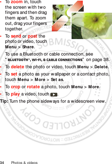 34 Photos &amp; videos•To  zoom in, touch the screen w ith two fingers and then drag them apart. To zoom out, drag your fingers together.•To  send or post the photo or video, touch Menu &gt;Share.To use a Bluetooth or cable connection, see “Bluetooth™, Wi-Fi, &amp; cable connections”  on page 38.•To  delete the photo or video, touch Menu &gt; Delete.•To  set a photo as your wallpaper or a contact photo, touch Menu &gt; More &gt; Set as.•To  crop or rotate a photo, touch M enu &gt; More.•To  play a video, touch  .Tip: Turn the phone sideways for a w idescreen view.Jan. 12. 2012