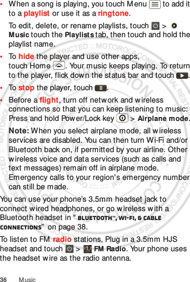 36 Music•When a song is playing, you touch M enu  to add it to a playlist or use it as a ringtone.To edit, delete, or rename playlists, touch  &gt;   Music touch the Playlists tab, then touch and hold the playlist name.•To  hide the player and use other apps, touch Home . Your music keeps playing. To return to the player, flick dow n the status bar and touch .•To  stop the player, touch .•Before a flight, turn off network and wireless connections so that you can keep listening to music: Press and hold Pow er/Lock key  &gt; Airplane mode.Note: When you select airplane mode, all w ireless services are disabled. You can then turn Wi-Fi and/or Bluetooth back on, if permitted by your airline. Other w ireless voice and data services (such as calls and text messages) remain off in airplane mode. Emergency calls to your region&apos;s emergency number can still be made.You can use your phone’s 3.5mm headset jack to connect wired headphones, or go w ireless w ith a Bluetooth headset in “ Bluetooth™, Wi-Fi, &amp; cable connections”  on page 38.To listen to FM  radio stations, Plug in a 3.5mm HJS headset and touch   &gt;  FM Radio. Your phone uses the headset wire as the radio antenna.Jan. 12. 2012