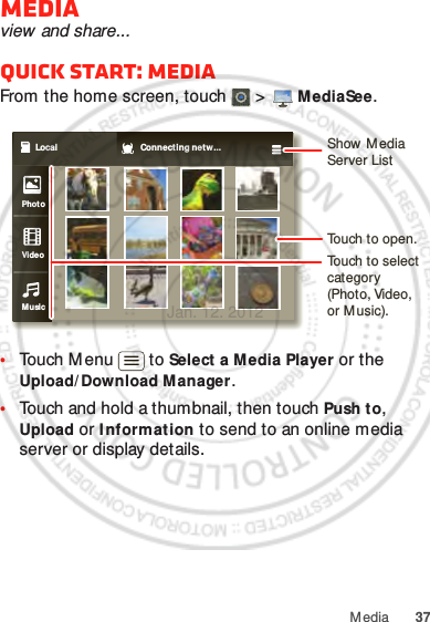 37MediaMediaview and share...Quick start: MediaFrom the home screen, touch  &gt;  MediaSee.•Touch M enu  to Select a Media Player or the Upload/ Download Manager.•Touch and hold a thumbnail, then touch Push to, Upload or I nf orm ation to send to an online media server or display details.Local Connecting netw...PhotoVideoMusicShow M edia Server ListTouch to open.Touch to select category (Photo, Video, or M usic).Jan. 12. 2012