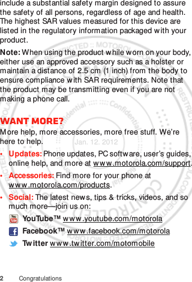 2Congratulationsinclude a substantial safety margin designed to assure the safety of all persons, regardless of age and health. The highest SAR values measured for this device are listed in the regulatory information packaged w ith your product.Note: When using the product w hile worn on your body, either use an approved accessory such as a holster or maintain a distance of 2.5 cm (1 inch) from the body to ensure compliance with SAR requirements. Note that the product may be transmitting even if you are not making a phone call.Want more?M ore help, more accessories, more free stuff. We’re here to help.• Updates: Phone updates, PC software, user’s guides, online help, and more at www.motorola.com/support.• Accessories: Find more for your phone at www .motorola.com/products.•Social: The latest new s, tips &amp; tricks, videos, and so much more—join us on: YouTube™ ww w .youtube.com/motorola Facebook™ www .facebook.com/motorola Tw itter w ww .tw itter.com/motomobileJan. 12. 2012