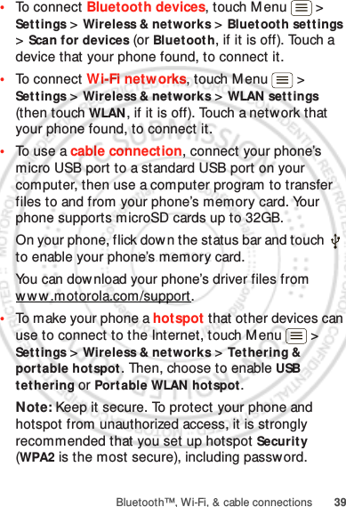 39Bluetooth™, Wi-Fi, &amp; cable connections•To connect Bluetooth devices, touch M enu  &gt; Set tings &gt; Wireless &amp; networks &gt; Bluetooth settings &gt; Scan for devices (or Bluet ooth, if it is off). Touch a device that your phone found, to connect it.•To connect Wi-Fi netw orks, touch Menu  &gt; Set tings &gt; Wireless &amp; networks &gt; WLAN settings (then touch WLAN, if it is off). Touch a network that your phone found, to connect it.•To use a cable connection, connect your phone’s micro USB port to a standard USB port on your computer, then use a computer program to transfer files to and from your phone’s memory card. Your phone supports microSD cards up to 32GB.On your phone, flick down the status bar and touch   to enable your phone’s memory card.You can download your phone’s driver files from www .motorola.com/support.•To make your phone a hotspot that other devices can use to connect to the Internet, touch Menu  &gt; Set tings &gt; Wireless &amp; networks &gt; Tethering &amp; portable hotspot. Then, choose to enable USB tethering or Port able WLAN hotspot.Note: Keep it secure. To protect your phone and hotspot from unauthorized access, it is strongly recommended that you set up hotspot Security (WPA2 is the most secure), including password.Jan. 12. 2012