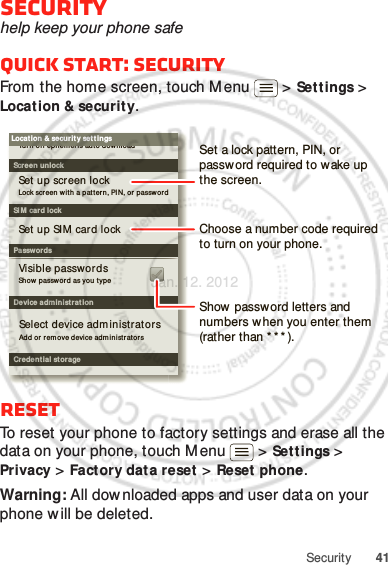 41SecuritySecurityhelp keep your phone safeQuick start: SecurityFrom the home screen, touch M enu  &gt; Settings &gt; Location &amp; security.ResetTo reset your phone to factory settings and erase all the data on your phone, touch M enu  &gt; Settings &gt; Privacy &gt; Factory dat a reset &gt; Reset phone.Warning: All downloaded apps and user data on your phone w ill be deleted.Device administrationLock screen with a pat t er n , PIN, or  passwordSet up screen lockShow  password as you typeTurn of f ephemeris auto downloadVisible passwordsCredent ial storageScreen unlockPasswordsAdd or  r emove devi ce adm inistrator sSelect device adm inistrator sLocat ion &amp; securit y set tingsSet up SIM card lockSI M  card lockShow password letters and numbers w hen you enter them (rather than * * * ).Choose a number code required to turn on your phone.Set a lock pattern, PIN, or password required to w ake up the screen.Jan. 12. 2012