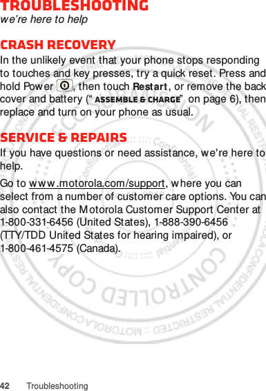 42 TroubleshootingTroubleshootingwe’re here to helpCrash recoveryIn the unlikely event that your phone stops responding to touches and key presses, try a quick reset. Press and hold Power , then touch Restart , or remove the back cover and battery (“ Assemble &amp; charge”  on page 6), then replace and turn on your phone as usual.Service &amp; repairsIf you have questions or need assistance, we&apos;re here to help.Go to w w w.motorola.com/support, where you can select from a number of customer care options. You can also contact the M otorola Customer Support Center at 1-800-331-6456 (United States), 1-888-390-6456 (TTY/TDD United States for hearing impaired), or 1-800-461-4575 (Canada).Jan. 12. 2012