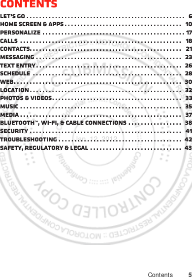 5ContentsContentsLet’s go . . . . . . . . . . . . . . . . . . . . . . . . . . . . . . . . . . . . . . . . . . . . . . . . . .   6Home screen &amp; apps . . . . . . . . . . . . . . . . . . . . . . . . . . . . . . . . . . . . .   10Personalize . . . . . . . . . . . . . . . . . . . . . . . . . . . . . . . . . . . . . . . . . . . . . 17Calls  . . . . . . . . . . . . . . . . . . . . . . . . . . . . . . . . . . . . . . . . . . . . . . . . . . .   18Contacts. . . . . . . . . . . . . . . . . . . . . . . . . . . . . . . . . . . . . . . . . . . . . . . .   21Messaging . . . . . . . . . . . . . . . . . . . . . . . . . . . . . . . . . . . . . . . . . . . . . .   23Text entry . . . . . . . . . . . . . . . . . . . . . . . . . . . . . . . . . . . . . . . . . . . . . .   26Schedule  . . . . . . . . . . . . . . . . . . . . . . . . . . . . . . . . . . . . . . . . . . . . . . .  28Web. . . . . . . . . . . . . . . . . . . . . . . . . . . . . . . . . . . . . . . . . . . . . . . . . . . . .   30Location . . . . . . . . . . . . . . . . . . . . . . . . . . . . . . . . . . . . . . . . . . . . . . . .   32Photos &amp; videos. . . . . . . . . . . . . . . . . . . . . . . . . . . . . . . . . . . . . . . . .   33Music . . . . . . . . . . . . . . . . . . . . . . . . . . . . . . . . . . . . . . . . . . . . . . . . . . .   35Media . . . . . . . . . . . . . . . . . . . . . . . . . . . . . . . . . . . . . . . . . . . . . . . . . . .   37Bluetooth™, Wi-Fi, &amp; cable connections . . . . . . . . . . . . . . . . .  38Security . . . . . . . . . . . . . . . . . . . . . . . . . . . . . . . . . . . . . . . . . . . . . . . .   41Troubleshooting . . . . . . . . . . . . . . . . . . . . . . . . . . . . . . . . . . . . . . .  42Safety, Regulatory &amp; Legal . . . . . . . . . . . . . . . . . . . . . . . . . . . . .   43Jan. 12. 2012
