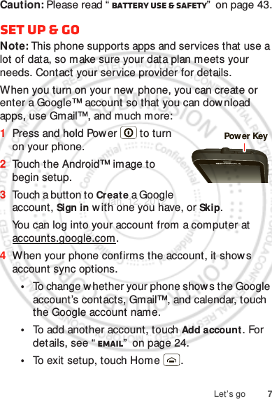 7Let’s goCaution: Please read “ Battery Use &amp; Safety”  on page 43.Set up &amp; goNote: This phone supports apps and services that use a lot of data, so make sure your data plan meets your needs. Contact your service provider for details.When you turn on your new phone, you can create or enter a Google™ account so that you can download apps, use Gmail™, and much more:  1Press and hold Pow er  to turn on your phone.2Touch the Android™ image to begin setup.3Touch a button to Create a Google account, Sign in w ith one you have, or Skip.You can log into your account from a computer at accounts.google.com.4When your phone confirms the account, it shows account sync options.•To change w hether your phone show s the Google account’s contacts, Gmail™, and calendar, touch the Google account name.•To add another account, touch Add account. For details, see “ Email”  on page 24.•To exit setup, touch Home .Power KeyJan. 12. 2012