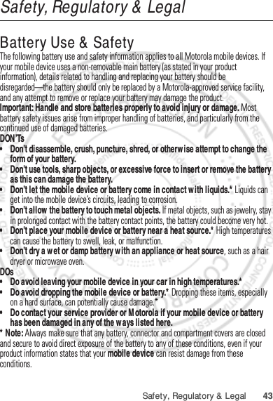 43Safety, Regulatory &amp; LegalSafety, Regulatory &amp; LegalBattery Use &amp; SafetyBattery Use &amp; SafetyThe following battery use and safety information applies to all Motorola mobile devices. If your mobile device uses a non-removable main battery (as stated in your product information), details related to handling and replacing your battery should be disregarded—the battery should only be replaced by a Motorola-approved service facility, and any attempt to remove or replace your battery may damage the product.Important: Handle and store batteries properly to avoid injury or damage. Most battery safety issues arise from improper handling of batteries, and particularly from the continued use of damaged batteries.DON’Ts• Don’t disassemble, crush, puncture, shred, or otherwise attempt to change the form of your battery.• Don’t use tools, sharp objects, or excessive force to insert or remove the battery as this can damage the battery.• Don’t let the mobile device or battery come in contact with liquids.* Liquids can get into the mobile device’s circuits, leading to corrosion.• Don’t allow the battery to touch metal objects. If metal objects, such as jewelry, stay in prolonged contact with the battery contact points, the battery could become very hot.• Don’t place your mobile device or battery near a heat source.* High temperatures can cause the battery to swell, leak, or malfunction.• Don’t dry a wet or damp battery with an appliance or heat source, such as a hair dryer or microwave oven.DOs• Do avoid leaving your mobile device in your car in high temperatures.*• Do avoid dropping the mobile device or battery.* Dropping these items, especially on a hard surface, can potentially cause damage.*• Do contact your service provider or Motorola if your mobile device or battery has been damaged in any of the ways listed here.* Note: Always make sure that any battery, connector and compartment covers are closed and secure to avoid direct exposure of the battery to any of these conditions, even if your product information states that your mobile device can resist damage from these conditions.Jan. 12. 2012