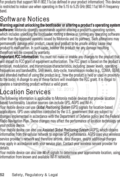 52 Safety, Regulatory &amp; LegalFor products that support Wi-Fi 802.11a (as defined in your product information): This device is restricted to indoor use when operating in the 5.15 to 5.25 GHz (802.11a) Wi-Fi frequency band.Software NoticesSoftware Copyright NoticeWarning against unlocking the bootloader or altering a product&apos;s operating system software: Motorola strongly recommends against altering a product&apos;s operating system, which includes unlocking the bootloader, rooting a device or running any operating software other than the approved versions issued by Motorola and its partners. Such alterations may permanently damage your product, cause your product to be unsafe and/or cause your product to malfunction. In such cases, neither the product nor any damage resulting therefrom will be covered by warranty.Important FCC information: You must not make or enable any changes to the product that will impact its FCC grant of equipment authorization. The FCC grant is based on the product&apos;s emission, modulation, and transmission characteristics, including: power levels, operating frequencies and bandwidths, SAR levels, duty-cycle, transmission modes (e.g., CDMA, GSM), and intended method of using the product (e.g., how the product is held or used in proximity to the body). A change to any of these factors will invalidate the FCC grant. It is illegal to operate a transmitting product without a valid grant.Location ServicesGPS &amp; AGPSThe following information is applicable to Motorola mobile devices that provide location based functionality. Location sources can include GPS, AGPS and Wi-Fi.Your mobile device can use Global Positioning System (GPS) signals for location-based applications. GPS uses satellites controlled by the U.S. government that are subject to changes implemented in accordance with the Department of Defense policy and the Federal Radio Navigation Plan. These changes may affect the performance of location technology on your mobile device.Your mobile device can also use Assisted Global Positioning System (AGPS), which obtains information from the cellular network to improve GPS performance. AGPS uses your wireless service provider&apos;s network and therefore airtime, data charges, and/or additional charges may apply in accordance with your service plan. Contact your wireless service provider for details.Your mobile device can also use Wi-Fi signals to determine your approximate location, using information from known and available Wi-Fi networks.Jan. 12. 2012