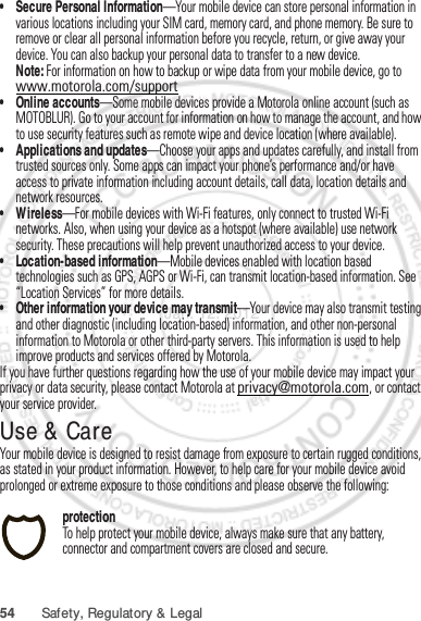 54 Safety, Regulatory &amp; Legal• Secure Personal Information—Your mobile device can store personal information in various locations including your SIM card, memory card, and phone memory. Be sure to remove or clear all personal information before you recycle, return, or give away your device. You can also backup your personal data to transfer to a new device.Note: For information on how to backup or wipe data from your mobile device, go to www.motorola.com/support• Online accounts—Some mobile devices provide a Motorola online account (such as MOTOBLUR). Go to your account for information on how to manage the account, and how to use security features such as remote wipe and device location (where available).• Applications and updates—Choose your apps and updates carefully, and install from trusted sources only. Some apps can impact your phone’s performance and/or have access to private information including account details, call data, location details and network resources.•Wireless—For mobile devices with Wi-Fi features, only connect to trusted Wi-Fi networks. Also, when using your device as a hotspot (where available) use network security. These precautions will help prevent unauthorized access to your device.• Location-based information—Mobile devices enabled with location based technologies such as GPS, AGPS or Wi-Fi, can transmit location-based information. See “Location Services” for more details.• Other information your device may transmit—Your device may also transmit testing and other diagnostic (including location-based) information, and other non-personal information to Motorola or other third-party servers. This information is used to help improve products and services offered by Motorola.If you have further questions regarding how the use of your mobile device may impact your privacy or data security, please contact Motorola at privacy@motorola.com, or contact your service provider.Use &amp; CareUse &amp; CareYour mobile device is designed to resist damage from exposure to certain rugged conditions, as stated in your product information. However, to help care for your mobile device avoid prolonged or extreme exposure to those conditions and please observe the following:protectionTo help protect your mobile device, always make sure that any battery, connector and compartment covers are closed and secure.Jan. 12. 2012