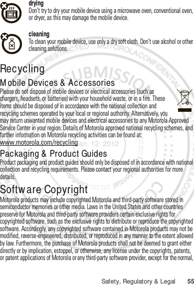 55Safety, Regulatory &amp; LegaldryingDon’t try to dry your mobile device using a microwave oven, conventional oven, or dryer, as this may damage the mobile device.cleaningTo clean your mobile device, use only a dry soft cloth. Don’t use alcohol or other cleaning solutions.RecyclingRecyclingMobile Devices &amp; AccessoriesPlease do not dispose of mobile devices or electrical accessories (such as chargers, headsets, or batteries) with your household waste, or in a fire. These items should be disposed of in accordance with the national collection and recycling schemes operated by your local or regional authority. Alternatively, you may return unwanted mobile devices and electrical accessories to any Motorola Approved Service Center in your region. Details of Motorola approved national recycling schemes, and further information on Motorola recycling activities can be found at: www.motorola.com/recyclingPackaging &amp; Product GuidesProduct packaging and product guides should only be disposed of in accordance with national collection and recycling requirements. Please contact your regional authorities for more details.Software CopyrightSoftware Copyright NoticeMotorola products may include copyrighted Motorola and third-party software stored in semiconductor memories or other media. Laws in the United States and other countries preserve for Motorola and third-party software providers certain exclusive rights for copyrighted software, such as the exclusive rights to distribute or reproduce the copyrighted software. Accordingly, any copyrighted software contained in Motorola products may not be modified, reverse-engineered, distributed, or reproduced in any manner to the extent allowed by law. Furthermore, the purchase of Motorola products shall not be deemed to grant either directly or by implication, estoppel, or otherwise, any license under the copyrights, patents, or patent applications of Motorola or any third-party software provider, except for the normal, Jan. 12. 2012