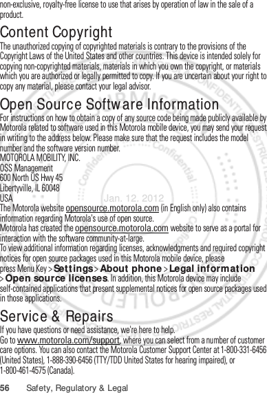 56 Safety, Regulatory &amp; Legalnon-exclusive, royalty-free license to use that arises by operation of law in the sale of a product.Content CopyrightContent Copyri ghtThe unauthorized copying of copyrighted materials is contrary to the provisions of the Copyright Laws of the United States and other countries. This device is intended solely for copying non-copyrighted materials, materials in which you own the copyright, or materials which you are authorized or legally permitted to copy. If you are uncertain about your right to copy any material, please contact your legal advisor.Open Source Software InformationOSS InformationFor instructions on how to obtain a copy of any source code being made publicly available by Motorola related to software used in this Motorola mobile device, you may send your request in writing to the address below. Please make sure that the request includes the model number and the software version number.MOTOROLA MOBILITY, INC.OSS Management600 North US Hwy 45Libertyville, IL 60048USAThe Motorola website opensource.motorola.com (in English only) also contains information regarding Motorola&apos;s use of open source.Motorola has created the opensource.motorola.com website to serve as a portal for interaction with the software community-at-large.To view additional information regarding licenses, acknowledgments and required copyright notices for open source packages used in this Motorola mobile device, please press Menu Key &gt;Settings &gt;About phone &gt;Legal information &gt;Open source licenses. In addition, this Motorola device may include self-contained applications that present supplemental notices for open source packages used in those applications.Service &amp; RepairsIf you have questions or need assistance, we&apos;re here to help.Go to www.motorola.com/support, where you can select from a number of customer care options. You can also contact the Motorola Customer Support Center at 1-800-331-6456 (United States), 1-888-390-6456 (TTY/TDD United States for hearing impaired), or 1-800-461-4575 (Canada).Jan. 12. 2012