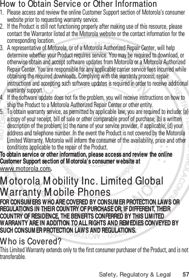 57Safety, Regulatory &amp; LegalHow to Obtain Service or Other Information  1. Please access and review the online Customer Support section of Motorola&apos;s consumer website prior to requesting warranty service.2. If the Product is still not functioning properly after making use of this resource, please contact the Warrantor listed at the Motorola website or the contact information for the corresponding location.3. A representative of Motorola, or of a Motorola Authorized Repair Center, will help determine whether your Product requires service. You may be required to download, or otherwise obtain and accept software updates from Motorola or a Motorola Authorized Repair Center. You are responsible for any applicable carrier service fees incurred while obtaining the required downloads. Complying with the warranty process, repair instructions and accepting such software updates is required in order to receive additional warranty support.4. If the software update does not fix the problem, you will receive instructions on how to ship the Product to a Motorola Authorized Repair Center or other entity.5. To obtain warranty service, as permitted by applicable law, you are required to include: (a) a copy of your receipt, bill of sale or other comparable proof of purchase; (b) a written description of the problem; (c) the name of your service provider, if applicable; (d) your address and telephone number. In the event the Product is not covered by the Motorola Limited Warranty, Motorola will inform the consumer of the availability, price and other conditions applicable to the repair of the Product.To obtain service or other information, please access and review the online Customer Support section of Motorola&apos;s consumer website at www.motorola.com.Motorola Mobility Inc. Limited Global Warranty Mobile PhonesWarrantyFOR CONSUMERS WHO ARE COVERED BY CONSUMER PROTECTION LAWS OR REGULATIONS IN THEIR COUNTRY OF PURCHASE OR, IF DIFFERENT, THEIR COUNTRY OF RESIDENCE, THE BENEFITS CONFERRED BY THIS LIMITED WARRANTY ARE IN ADDITION TO ALL RIGHTS AND REMEDIES CONVEYED BY SUCH CONSUMER PROTECTION LAWS AND REGULATIONS.Who is Covered?This Limited Warranty extends only to the first consumer purchaser of the Product, and is not transferable.Jan. 12. 2012