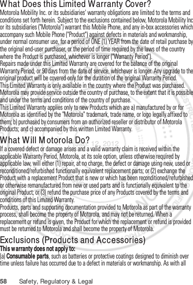 58 Safety, Regulatory &amp; LegalWhat Does this Limited Warranty Cover?Motorola Mobility Inc. or its subsidiaries&apos; warranty obligations are limited to the terms and conditions set forth herein. Subject to the exclusions contained below, Motorola Mobility Inc or its subsidiaries (&quot;Motorola&quot;) warrant this Mobile Phone, and any in-box accessories which accompany such Mobile Phone (&quot;Product&quot;) against defects in materials and workmanship, under normal consumer use, for a period of ONE (1) YEAR from the date of retail purchase by the original end-user purchaser, or the period of time required by the laws of the country where the Product is purchased, whichever is longer (&quot;Warranty Period&quot;).Repairs made under this Limited Warranty are covered for the balance of the original Warranty Period, or 90 days from the date of service, whichever is longer. Any upgrade to the original product will be covered only for the duration of the original Warranty Period.This Limited Warranty is only available in the country where the Product was purchased. Motorola may provide service outside the country of purchase, to the extent that it is possible and under the terms and conditions of the country of purchase.This Limited Warranty applies only to new Products which are a) manufactured by or for Motorola as identified by the &quot;Motorola&quot; trademark, trade name, or logo legally affixed to them; b) purchased by consumers from an authorized reseller or distributor of Motorola Products; and c) accompanied by this written Limited Warranty.What Will Motorola Do?If a covered defect or damage arises and a valid warranty claim is received within the applicable Warranty Period, Motorola, at its sole option, unless otherwise required by applicable law, will either (1) repair, at no charge, the defect or damage using new, used or reconditioned/refurbished functionally equivalent replacement parts; or (2) exchange the Product with a replacement Product that is new or which has been reconditioned/refurbished or otherwise remanufactured from new or used parts and is functionally equivalent to the original Product; or (3) refund the purchase price of any Products covered by the terms and conditions of this Limited Warranty.Products, parts and supporting documentation provided to Motorola as part of the warranty process, shall become the property of Motorola, and may not be returned. When a replacement or refund is given, the Product for which the replacement or refund is provided must be returned to Motorola and shall become the property of Motorola.Exclusions (Products and Accessories)This warranty does not apply to:(a) Consumable parts, such as batteries or protective coatings designed to diminish over time unless failure has occurred due to a defect in materials or workmanship. As with all Jan. 12. 2012