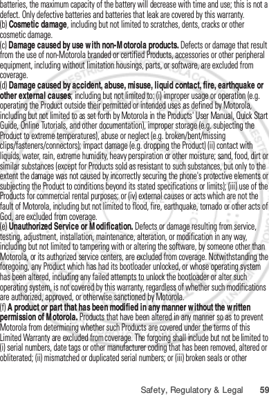59Safety, Regulatory &amp; Legalbatteries, the maximum capacity of the battery will decrease with time and use; this is not a defect. Only defective batteries and batteries that leak are covered by this warranty.(b) Cosmetic damage, including but not limited to scratches, dents, cracks or other cosmetic damage.(c) Damage caused by use with non-Motorola products. Defects or damage that result from the use of non-Motorola branded or certified Products, accessories or other peripheral equipment, including without limitation housings, parts, or software, are excluded from coverage.(d) Damage caused by accident, abuse, misuse, liquid contact, fire, earthquake or other external causes; including but not limited to: (i) improper usage or operation (e.g. operating the Product outside their permitted or intended uses as defined by Motorola, including but not limited to as set forth by Motorola in the Products&apos; User Manual, Quick Start Guide, Online Tutorials, and other documentation), improper storage (e.g. subjecting the Product to extreme temperatures), abuse or neglect (e.g. broken/bent/missing clips/fasteners/connectors); impact damage (e.g. dropping the Product) (ii) contact with liquids, water, rain, extreme humidity, heavy perspiration or other moisture; sand, food, dirt or similar substances (except for Products sold as resistant to such substances, but only to the extent the damage was not caused by incorrectly securing the phone&apos;s protective elements or subjecting the Product to conditions beyond its stated specifications or limits); (iii) use of the Products for commercial rental purposes; or (iv) external causes or acts which are not the fault of Motorola, including but not limited to flood, fire, earthquake, tornado or other acts of God, are excluded from coverage.(e) Unauthorized Service or Modification. Defects or damage resulting from service, testing, adjustment, installation, maintenance, alteration, or modification in any way, including but not limited to tampering with or altering the software, by someone other than Motorola, or its authorized service centers, are excluded from coverage. Notwithstanding the foregoing, any Product which has had its bootloader unlocked, or whose operating system has been altered, including any failed attempts to unlock the bootloader or alter such operating system, is not covered by this warranty, regardless of whether such modifications are authorized, approved, or otherwise sanctioned by Motorola.(f) A product or part that has been modified in any manner without the written permission of Motorola. Products that have been altered in any manner so as to prevent Motorola from determining whether such Products are covered under the terms of this Limited Warranty are excluded from coverage. The forgoing shall include but not be limited to (i) serial numbers, date tags or other manufacturer coding that has been removed, altered or obliterated; (ii) mismatched or duplicated serial numbers; or (iii) broken seals or other Jan. 12. 2012