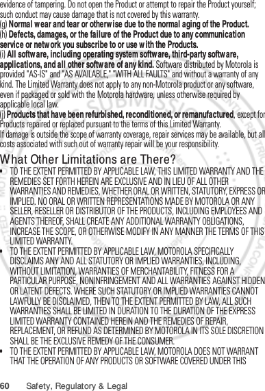 60 Safety, Regulatory &amp; Legalevidence of tampering. Do not open the Product or attempt to repair the Product yourself; such conduct may cause damage that is not covered by this warranty.(g) Normal wear and tear or otherwise due to the normal aging of the Product.(h) Defects, damages, or the failure of the Product due to any communication service or network you subscribe to or use with the Products.(i) All software, including operating system software, third-party software, applications, and all other software of any kind. Software distributed by Motorola is provided &quot;AS-IS&quot; and &quot;AS AVAILABLE,&quot; &quot;WITH ALL FAULTS&quot; and without a warranty of any kind. The Limited Warranty does not apply to any non-Motorola product or any software, even if packaged or sold with the Motorola hardware, unless otherwise required by applicable local law.(j) Products that have been refurbished, reconditioned, or remanufactured, except for Products repaired or replaced pursuant to the terms of this Limited Warranty.If damage is outside the scope of warranty coverage, repair services may be available, but all costs associated with such out of warranty repair will be your responsibility.What Other Limitations are There?•TO THE EXTENT PERMITTED BY APPLICABLE LAW, THIS LIMITED WARRANTY AND THE REMEDIES SET FORTH HEREIN ARE EXCLUSIVE AND IN LIEU OF ALL OTHER WARRANTIES AND REMEDIES, WHETHER ORAL OR WRITTEN, STATUTORY, EXPRESS OR IMPLIED. NO ORAL OR WRITTEN REPRESENTATIONS MADE BY MOTOROLA OR ANY SELLER, RESELLER OR DISTRIBUTOR OF THE PRODUCTS, INCLUDING EMPLOYEES AND AGENTS THEREOF, SHALL CREATE ANY ADDITIONAL WARRANTY OBLIGATIONS, INCREASE THE SCOPE, OR OTHERWISE MODIFY IN ANY MANNER THE TERMS OF THIS LIMITED WARRANTY.•TO THE EXTENT PERMITTED BY APPLICABLE LAW, MOTOROLA SPECIFICALLY DISCLAIMS ANY AND ALL STATUTORY OR IMPLIED WARRANTIES, INCLUDING, WITHOUT LIMITATION, WARRANTIES OF MERCHANTABILITY, FITNESS FOR A PARTICULAR PURPOSE, NONINFRINGEMENT AND ALL WARRANTIES AGAINST HIDDEN OR LATENT DEFECTS. WHERE SUCH STATUTORY OR IMPLIED WARRANTIES CANNOT LAWFULLY BE DISCLAIMED, THEN TO THE EXTENT PERMITTED BY LAW, ALL SUCH WARRANTIES SHALL BE LIMITED IN DURATION TO THE DURATION OF THE EXPRESS LIMITED WARRANTY CONTAINED HEREIN AND THE REMEDIES OF REPAIR, REPLACEMENT, OR REFUND AS DETERMINED BY MOTOROLA IN ITS SOLE DISCRETION SHALL BE THE EXCLUSIVE REMEDY OF THE CONSUMER.•TO THE EXTENT PERMITTED BY APPLICABLE LAW, MOTOROLA DOES NOT WARRANT THAT THE OPERATION OF ANY PRODUCTS OR SOFTWARE COVERED UNDER THIS Jan. 12. 2012