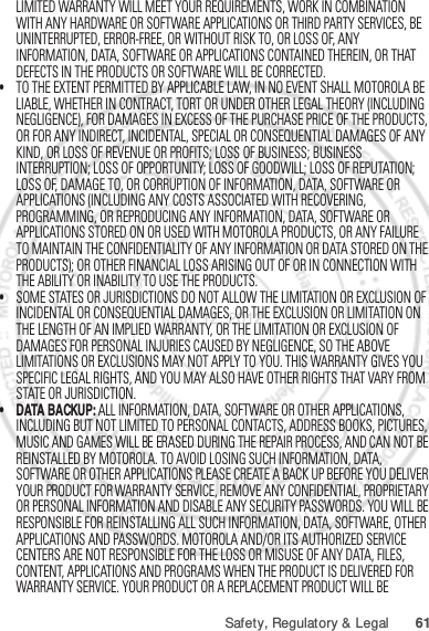 61Safety, Regulatory &amp; LegalLIMITED WARRANTY WILL MEET YOUR REQUIREMENTS, WORK IN COMBINATION WITH ANY HARDWARE OR SOFTWARE APPLICATIONS OR THIRD PARTY SERVICES, BE UNINTERRUPTED, ERROR-FREE, OR WITHOUT RISK TO, OR LOSS OF, ANY INFORMATION, DATA, SOFTWARE OR APPLICATIONS CONTAINED THEREIN, OR THAT DEFECTS IN THE PRODUCTS OR SOFTWARE WILL BE CORRECTED.•TO THE EXTENT PERMITTED BY APPLICABLE LAW, IN NO EVENT SHALL MOTOROLA BE LIABLE, WHETHER IN CONTRACT, TORT OR UNDER OTHER LEGAL THEORY (INCLUDING NEGLIGENCE), FOR DAMAGES IN EXCESS OF THE PURCHASE PRICE OF THE PRODUCTS, OR FOR ANY INDIRECT, INCIDENTAL, SPECIAL OR CONSEQUENTIAL DAMAGES OF ANY KIND, OR LOSS OF REVENUE OR PROFITS; LOSS OF BUSINESS; BUSINESS INTERRUPTION; LOSS OF OPPORTUNITY; LOSS OF GOODWILL; LOSS OF REPUTATION; LOSS OF, DAMAGE TO, OR CORRUPTION OF INFORMATION, DATA, SOFTWARE OR APPLICATIONS (INCLUDING ANY COSTS ASSOCIATED WITH RECOVERING, PROGRAMMING, OR REPRODUCING ANY INFORMATION, DATA, SOFTWARE OR APPLICATIONS STORED ON OR USED WITH MOTOROLA PRODUCTS, OR ANY FAILURE TO MAINTAIN THE CONFIDENTIALITY OF ANY INFORMATION OR DATA STORED ON THE PRODUCTS); OR OTHER FINANCIAL LOSS ARISING OUT OF OR IN CONNECTION WITH THE ABILITY OR INABILITY TO USE THE PRODUCTS.•SOME STATES OR JURISDICTIONS DO NOT ALLOW THE LIMITATION OR EXCLUSION OF INCIDENTAL OR CONSEQUENTIAL DAMAGES, OR THE EXCLUSION OR LIMITATION ON THE LENGTH OF AN IMPLIED WARRANTY, OR THE LIMITATION OR EXCLUSION OF DAMAGES FOR PERSONAL INJURIES CAUSED BY NEGLIGENCE, SO THE ABOVE LIMITATIONS OR EXCLUSIONS MAY NOT APPLY TO YOU. THIS WARRANTY GIVES YOU SPECIFIC LEGAL RIGHTS, AND YOU MAY ALSO HAVE OTHER RIGHTS THAT VARY FROM STATE OR JURISDICTION.• DATA BACKUP: ALL INFORMATION, DATA, SOFTWARE OR OTHER APPLICATIONS, INCLUDING BUT NOT LIMITED TO PERSONAL CONTACTS, ADDRESS BOOKS, PICTURES, MUSIC AND GAMES WILL BE ERASED DURING THE REPAIR PROCESS, AND CAN NOT BE REINSTALLED BY MOTOROLA. TO AVOID LOSING SUCH INFORMATION, DATA, SOFTWARE OR OTHER APPLICATIONS PLEASE CREATE A BACK UP BEFORE YOU DELIVER YOUR PRODUCT FOR WARRANTY SERVICE, REMOVE ANY CONFIDENTIAL, PROPRIETARY OR PERSONAL INFORMATION AND DISABLE ANY SECURITY PASSWORDS. YOU WILL BE RESPONSIBLE FOR REINSTALLING ALL SUCH INFORMATION, DATA, SOFTWARE, OTHER APPLICATIONS AND PASSWORDS. MOTOROLA AND/OR ITS AUTHORIZED SERVICE CENTERS ARE NOT RESPONSIBLE FOR THE LOSS OR MISUSE OF ANY DATA, FILES, CONTENT, APPLICATIONS AND PROGRAMS WHEN THE PRODUCT IS DELIVERED FOR WARRANTY SERVICE. YOUR PRODUCT OR A REPLACEMENT PRODUCT WILL BE Jan. 12. 2012