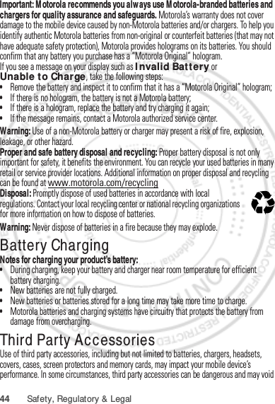 44 Safety, Regulatory &amp; LegalImportant: Motorola recommends you always use Motorola-branded batteries and chargers for quality assurance and safeguards. Motorola’s warranty does not cover damage to the mobile device caused by non-Motorola batteries and/or chargers. To help you identify authentic Motorola batteries from non-original or counterfeit batteries (that may not have adequate safety protection), Motorola provides holograms on its batteries. You should confirm that any battery you purchase has a “Motorola Original” hologram.If you see a message on your display such as Invalid Battery or Unable to Charge, take the following steps:•Remove the battery and inspect it to confirm that it has a “Motorola Original” hologram;•If there is no hologram, the battery is not a Motorola battery;•If there is a hologram, replace the battery and try charging it again;•If the message remains, contact a Motorola authorized service center.Warning: Use of a non-Motorola battery or charger may present a risk of fire, explosion, leakage, or other hazard.Proper and safe battery disposal and recycling: Proper battery disposal is not only important for safety, it benefits the environment. You can recycle your used batteries in many retail or service provider locations. Additional information on proper disposal and recycling can be found at www.motorola.com/recyclingDisposal: Promptly dispose of used batteries in accordance with local regulations. Contact your local recycling center or national recycling organizations for more information on how to dispose of batteries.Warning: Never dispose of batteries in a fire because they may explode.Battery ChargingBattery ChargingNotes for charging your product’s battery:•During charging, keep your battery and charger near room temperature for efficient battery charging.•New batteries are not fully charged.•New batteries or batteries stored for a long time may take more time to charge.•Motorola batteries and charging systems have circuitry that protects the battery from damage from overcharging.Third Party AccessoriesUse of third party accessories, including but not limited to batteries, chargers, headsets, covers, cases, screen protectors and memory cards, may impact your mobile device’s performance. In some circumstances, third party accessories can be dangerous and may void 032375oJan. 12. 2012