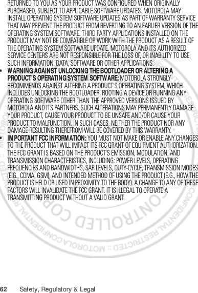 62 Safety, Regulatory &amp; LegalRETURNED TO YOU AS YOUR PRODUCT WAS CONFIGURED WHEN ORIGINALLY PURCHASED, SUBJECT TO APPLICABLE SOFTWARE UPDATES. MOTOROLA MAY INSTALL OPERATING SYSTEM SOFTWARE UPDATES AS PART OF WARRANTY SERVICE THAT MAY PREVENT THE PRODUCT FROM REVERTING TO AN EARLIER VERSION OF THE OPERATING SYSTEM SOFTWARE. THIRD PARTY APPLICATIONS INSTALLED ON THE PRODUCT MAY NOT BE COMPATIBLE OR WORK WITH THE PRODUCT AS A RESULT OF THE OPERATING SYSTEM SOFTWARE UPDATE. MOTOROLA AND ITS AUTHORIZED SERVICE CENTERS ARE NOT RESPONSIBLE FOR THE LOSS OF, OR INABILITY TO USE, SUCH INFORMATION, DATA, SOFTWARE OR OTHER APPLICATIONS.• WARNING AGAINST UNLOCKING THE BOOTLOADER OR ALTERING A PRODUCT&apos;S OPERATING SYSTEM SOFTWARE: MOTOROLA STRONGLY RECOMMENDS AGAINST ALTERING A PRODUCT&apos;S OPERATING SYSTEM, WHICH INCLUDES UNLOCKING THE BOOTLOADER, ROOTING A DEVICE OR RUNNING ANY OPERATING SOFTWARE OTHER THAN THE APPROVED VERSIONS ISSUED BY MOTOROLA AND ITS PARTNERS. SUCH ALTERATIONS MAY PERMANENTLY DAMAGE YOUR PRODUCT, CAUSE YOUR PRODUCT TO BE UNSAFE AND/OR CAUSE YOUR PRODUCT TO MALFUNCTION. IN SUCH CASES, NEITHER THE PRODUCT NOR ANY DAMAGE RESULTING THEREFROM WILL BE COVERED BY THIS WARRANTY.• IMPORTANT FCC INFORMATION: YOU MUST NOT MAKE OR ENABLE ANY CHANGES TO THE PRODUCT THAT WILL IMPACT ITS FCC GRANT OF EQUIPMENT AUTHORIZATION. THE FCC GRANT IS BASED ON THE PRODUCT&apos;S EMISSION, MODULATION, AND TRANSMISSION CHARACTERISTICS, INCLUDING: POWER LEVELS, OPERATING FREQUENCIES AND BANDWIDTHS, SAR LEVELS, DUTY-CYCLE, TRANSMISSION MODES (E.G., CDMA, GSM), AND INTENDED METHOD OF USING THE PRODUCT (E.G., HOW THE PRODUCT IS HELD OR USED IN PROXIMITY TO THE BODY). A CHANGE TO ANY OF THESE FACTORS WILL INVALIDATE THE FCC GRANT. IT IS ILLEGAL TO OPERATE A TRANSMITTING PRODUCT WITHOUT A VALID GRANT.Jan. 12. 2012