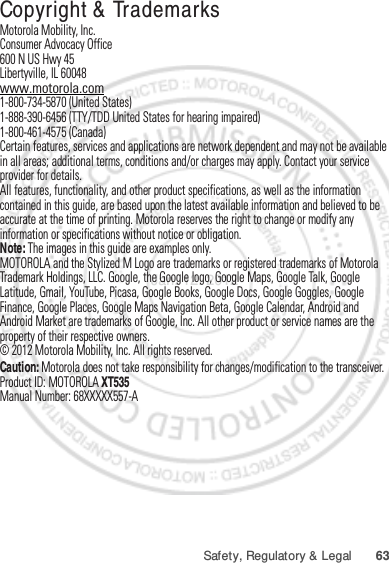 63Safety, Regulatory &amp; Legal Copyright &amp; TrademarksMotorola Mobility, Inc.Consumer Advocacy Office600 N US Hwy 45Libertyville, IL 60048www.motorola.com1-800-734-5870 (United States)1-888-390-6456 (TTY/TDD United States for hearing impaired)1-800-461-4575 (Canada)Certain features, services and applications are network dependent and may not be available in all areas; additional terms, conditions and/or charges may apply. Contact your service provider for details.All features, functionality, and other product specifications, as well as the information contained in this guide, are based upon the latest available information and believed to be accurate at the time of printing. Motorola reserves the right to change or modify any information or specifications without notice or obligation.Note: The images in this guide are examples only.MOTOROLA and the Stylized M Logo are trademarks or registered trademarks of Motorola Trademark Holdings, LLC. Google, the Google logo, Google Maps, Google Talk, Google Latitude, Gmail, YouTube, Picasa, Google Books, Google Docs, Google Goggles, Google Finance, Google Places, Google Maps Navigation Beta, Google Calendar, Android and Android Market are trademarks of Google, Inc. All other product or service names are the property of their respective owners.© 2012 Motorola Mobility, Inc. All rights reserved.Caution: Motorola does not take responsibility for changes/modification to the transceiver.Product ID: MOTOROLA XT535Manual Number: 68XXXXX557-AJan. 12. 2012