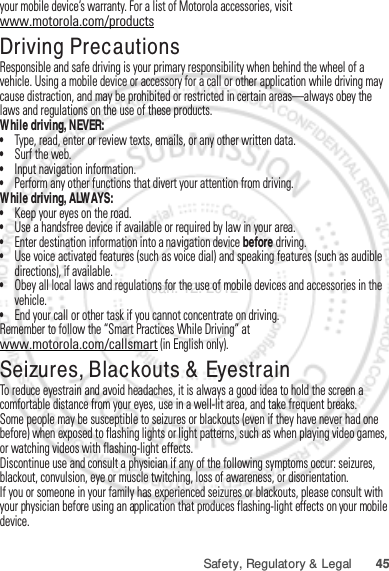 45Safety, Regulatory &amp; Legalyour mobile device’s warranty. For a list of Motorola accessories, visit www.motorola.com/productsDriving PrecautionsResponsible and safe driving is your primary responsibility when behind the wheel of a vehicle. Using a mobile device or accessory for a call or other application while driving may cause distraction, and may be prohibited or restricted in certain areas—always obey the laws and regulations on the use of these products.While driving, NEVER:•Type, read, enter or review texts, emails, or any other written data.•Surf the web.•Input navigation information.•Perform any other functions that divert your attention from driving.While driving, ALWAYS:•Keep your eyes on the road.•Use a handsfree device if available or required by law in your area.•Enter destination information into a navigation device before driving.•Use voice activated features (such as voice dial) and speaking features (such as audible directions), if available.•Obey all local laws and regulations for the use of mobile devices and accessories in the vehicle.•End your call or other task if you cannot concentrate on driving.Remember to follow the “Smart Practices While Driving” at www.motorola.com/callsmart (in English only).Seizures, Blackouts &amp; EyestrainTo reduce eyestrain and avoid headaches, it is always a good idea to hold the screen a comfortable distance from your eyes, use in a well-lit area, and take frequent breaks.Some people may be susceptible to seizures or blackouts (even if they have never had one before) when exposed to flashing lights or light patterns, such as when playing video games, or watching videos with flashing-light effects.Discontinue use and consult a physician if any of the following symptoms occur: seizures, blackout, convulsion, eye or muscle twitching, loss of awareness, or disorientation.If you or someone in your family has experienced seizures or blackouts, please consult with your physician before using an application that produces flashing-light effects on your mobile device.Jan. 12. 2012