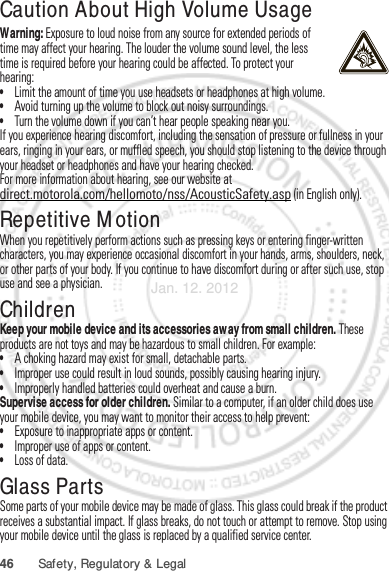 46 Safety, Regulatory &amp; LegalCaution About High Volume UsageWarning: Exposure to loud noise from any source for extended periods of time may affect your hearing. The louder the volume sound level, the less time is required before your hearing could be affected. To protect your hearing:•Limit the amount of time you use headsets or headphones at high volume.•Avoid turning up the volume to block out noisy surroundings.•Turn the volume down if you can’t hear people speaking near you.If you experience hearing discomfort, including the sensation of pressure or fullness in your ears, ringing in your ears, or muffled speech, you should stop listening to the device through your headset or headphones and have your hearing checked.For more information about hearing, see our website at direct.motorola.com/hellomoto/nss/AcousticSafety.asp (in English only).Repetitive MotionWhen you repetitively perform actions such as pressing keys or entering finger-written characters, you may experience occasional discomfort in your hands, arms, shoulders, neck, or other parts of your body. If you continue to have discomfort during or after such use, stop use and see a physician.ChildrenKeep your mobile device and its accessories away from small children. These products are not toys and may be hazardous to small children. For example:•A choking hazard may exist for small, detachable parts.•Improper use could result in loud sounds, possibly causing hearing injury.•Improperly handled batteries could overheat and cause a burn.Supervise access for older children. Similar to a computer, if an older child does use your mobile device, you may want to monitor their access to help prevent:•Exposure to inappropriate apps or content.•Improper use of apps or content.•Loss of data.Glass PartsSome parts of your mobile device may be made of glass. This glass could break if the product receives a substantial impact. If glass breaks, do not touch or attempt to remove. Stop using your mobile device until the glass is replaced by a qualified service center.Jan. 12. 2012