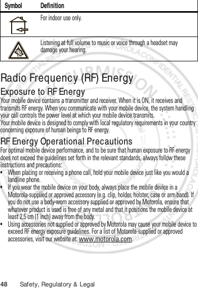 48 Safety, Regulatory &amp; LegalRadio Frequency (RF) EnergyExposure to RF EnergyYour mobile device contains a transmitter and receiver. When it is ON, it receives and transmits RF energy. When you communicate with your mobile device, the system handling your call controls the power level at which your mobile device transmits.Your mobile device is designed to comply with local regulatory requirements in your country concerning exposure of human beings to RF energy.RF Energy Operational PrecautionsFor optimal mobile device performance, and to be sure that human exposure to RF energy does not exceed the guidelines set forth in the relevant standards, always follow these instructions and precautions:•When placing or receiving a phone call, hold your mobile device just like you would a landline phone.•If you wear the mobile device on your body, always place the mobile device in a Motorola-supplied or approved accessory (e.g. clip, holder, holster, case or arm band). If you do not use a body-worn accessory supplied or approved by Motorola, ensure that whatever product is used is free of any metal and that it positions the mobile device at least 2.5 cm (1 inch) away from the body.•Using accessories not supplied or approved by Motorola may cause your mobile device to exceed RF energy exposure guidelines. For a list of Motorola-supplied or approved accessories, visit our website at: www.motorola.com.For indoor use only.Listening at full volume to music or voice through a headset may damage your hearing.Symbol DefinitionJan. 12. 2012