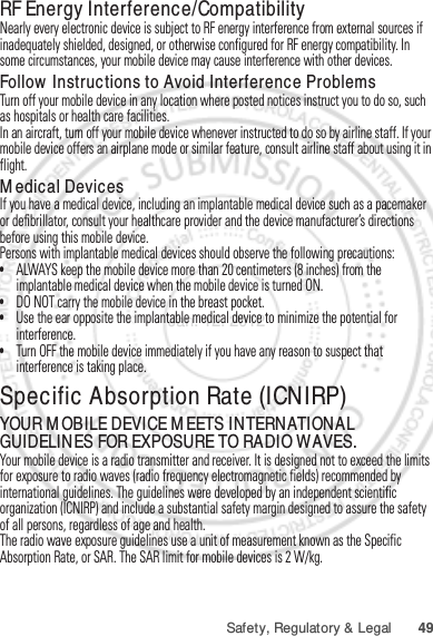 49Safety, Regulatory &amp; LegalRF Energy Interference/CompatibilityNearly every electronic device is subject to RF energy interference from external sources if inadequately shielded, designed, or otherwise configured for RF energy compatibility. In some circumstances, your mobile device may cause interference with other devices.Follow Instructions to Avoid Interference ProblemsTurn off your mobile device in any location where posted notices instruct you to do so, such as hospitals or health care facilities.In an aircraft, turn off your mobile device whenever instructed to do so by airline staff. If your mobile device offers an airplane mode or similar feature, consult airline staff about using it in flight.Medical DevicesIf you have a medical device, including an implantable medical device such as a pacemaker or defibrillator, consult your healthcare provider and the device manufacturer’s directions before using this mobile device.Persons with implantable medical devices should observe the following precautions:•ALWAYS keep the mobile device more than 20 centimeters (8 inches) from the implantable medical device when the mobile device is turned ON.•DO NOT carry the mobile device in the breast pocket.•Use the ear opposite the implantable medical device to minimize the potential for interference.•Turn OFF the mobile device immediately if you have any reason to suspect that interference is taking place.Specific Absorption Rate (ICNIRP)SAR (ICNIRP)YOUR MOBILE DEVICE MEETS INTERNATIONAL GUIDELINES FOR EXPOSURE TO RADIO WAVES.Your mobile device is a radio transmitter and receiver. It is designed not to exceed the limits for exposure to radio waves (radio frequency electromagnetic fields) recommended by international guidelines. The guidelines were developed by an independent scientific organization (ICNIRP) and include a substantial safety margin designed to assure the safety of all persons, regardless of age and health.The radio wave exposure guidelines use a unit of measurement known as the Specific Absorption Rate, or SAR. The SAR limit for mobile devices is 2 W/kg.Jan. 12. 2012