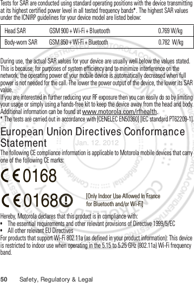 50 Safety, Regulatory &amp; LegalTests for SAR are conducted using standard operating positions with the device transmitting at its highest certified power level in all tested frequency bands*. The highest SAR values under the ICNIRP guidelines for your device model are listed below:During use, the actual SAR values for your device are usually well below the values stated. This is because, for purposes of system efficiency and to minimize interference on the network, the operating power of your mobile device is automatically decreased when full power is not needed for the call. The lower the power output of the device, the lower its SAR value.If you are interested in further reducing your RF exposure then you can easily do so by limiting your usage or simply using a hands-free kit to keep the device away from the head and body.Additional information can be found at www.motorola.com/rfhealth.* The tests are carried out in accordance with [CENELEC EN50360] [IEC standard PT62209-1].European Union Directives Conformance StatementEU ConformanceThe following CE compliance information is applicable to Motorola mobile devices that carry one of the following CE marks:Hereby, Motorola declares that this product is in compliance with:•The essential requirements and other relevant provisions of Directive 1999/5/EC•All other relevant EU DirectivesFor products that support Wi-Fi 802.11a (as defined in your product information): This device is restricted to indoor use when operating in the 5.15 to 5.25 GHz (802.11a) Wi-Fi frequency band.Head SAR   GSM 900 + Wi-Fi + Bluetooth                                         0.769 W/kgBody-worn SAR          GSM 850 + Wi-Fi + Bluetooth                                           0.782  W/kg0168 [Only Indoor Use Allowed In Francefor Bluetooth and/or Wi-Fi]0168Jan. 12. 2012