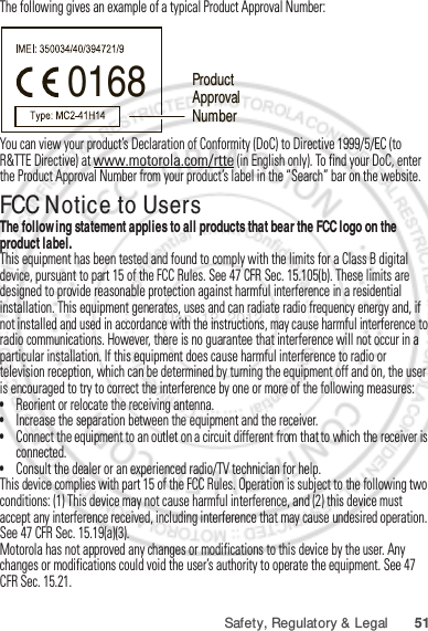 51Safety, Regulatory &amp; LegalThe following gives an example of a typical Product Approval Number:You can view your product’s Declaration of Conformity (DoC) to Directive 1999/5/EC (to R&amp;TTE Directive) at www.motorola.com/rtte (in English only). To find your DoC, enter the Product Approval Number from your product’s label in the “Search” bar on the website.FCC Notice to UsersFCC NoticeThe following statement applies to all products that bear the FCC logo on the product label.This equipment has been tested and found to comply with the limits for a Class B digital device, pursuant to part 15 of the FCC Rules. See 47 CFR Sec. 15.105(b). These limits are designed to provide reasonable protection against harmful interference in a residential installation. This equipment generates, uses and can radiate radio frequency energy and, if not installed and used in accordance with the instructions, may cause harmful interference to radio communications. However, there is no guarantee that interference will not occur in a particular installation. If this equipment does cause harmful interference to radio or television reception, which can be determined by turning the equipment off and on, the user is encouraged to try to correct the interference by one or more of the following measures:•Reorient or relocate the receiving antenna.•Increase the separation between the equipment and the receiver.•Connect the equipment to an outlet on a circuit different from that to which the receiver is connected.•Consult the dealer or an experienced radio/TV technician for help.This device complies with part 15 of the FCC Rules. Operation is subject to the following two conditions: (1) This device may not cause harmful interference, and (2) this device must accept any interference received, including interference that may cause undesired operation. See 47 CFR Sec. 15.19(a)(3).Motorola has not approved any changes or modifications to this device by the user. Any changes or modifications could void the user’s authority to operate the equipment. See 47 CFR Sec. 15.21.0168 Product Approval NumberJan. 12. 2012