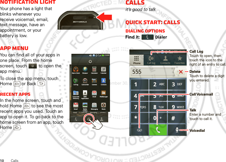 10 CallsNotification lightYour phone has a light that blinks whenever you receive voicemail, email, text message, have an appointment, or your battery is low.App menuYou can find all of your apps in one place. From the home screen, touch   to open the app menu.To close the app menu, touch Home  or Back .Recent appsIn the home screen, touch and hold Home  to see the most recent apps you used. Touch an app to open it. To go back to the home screen from an app, touch Home .12:00 Email BrowserMessagingCelendarEmailBrowserMessagingCelendarEmail Messages BrowserCall logGmail MediaGalleryMessaging MusicCorporateDirectoryDRMApplicationEmail FileManagerCall log Camcorder Camera ContactsAlarm Clock Browser Calculator Calendar12:00 Callsit’s good to talkQuick start: CallsDialing optionsFind it: DialerCall log FavoritesContactsPhone879TUVPQRS WXYZ879TUVPQRS WXYZ465GHI MNOJKL465GHI MNOJKL123ABC DEF123ABC DEF0*#+0*#+55512:00 Call LogTouch to open, then touch the icon to the right of an entry to call.DeleteTouch to delete a digit you entered.TalkEnter a number and touch to call it.Call VoicemailVoicedialNovember 30, 2011