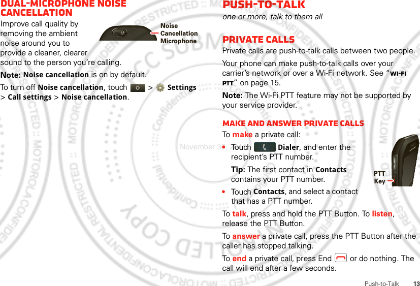 13Push-to-TalkDual-microphone noise cancellationImprove call quality by removing the ambient noise around you to provide a cleaner, clearer sound to the person you’re calling.Note: Noise cancellation is on by default.To turn off Noise cancellation, touch   &gt; Settings &gt; Call settings &gt; Noise cancellation.Noise Cancellation MicrophonePush-to-Talkone or more, talk to them allPrivate callsPrivate calls are push-to-talk calls between two people.Your phone can make push-to-talk calls over your carrier’s network or over a Wi-Fi network. See “Wi-Fi PTT” on page 15.Note: The Wi-Fi PTT feature may not be supported by your service provider.Make and answer private callsTo  make a private call:•Touch Dialer, and enter the recipient’s PTT number. Tip: The first contact in Contacts contains your PTT number.•Touch Contacts, and select a contact that has a PTT number.To  talk, press and hold the PTT Button. To listen, release the PTT Button.To  answer a private call, press the PTT Button after the caller has stopped talking.To  end a private call, press End  or do nothing. The call will end after a few seconds.PTT KeyNovember 30, 2011