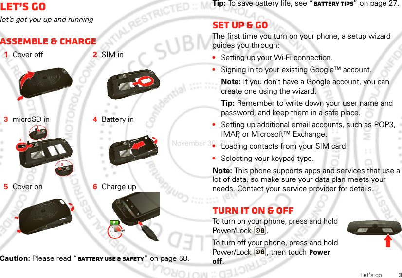 3Let’s goLet’s golet’s get you up and runningAssemble &amp; charge  Caution: Please read “Battery Use &amp; Safety” on page 58.1Cover off 2SIM in3microSD in 4Battery in5Cover on 6Charge up1233HTip: To save battery life, see “Battery tips” on page 27.Set up &amp; goThe first time you turn on your phone, a setup wizard guides you through:•Setting up your Wi-Fi connection.•Signing in to your existing Google™ account. Note: If you don’t have a Google account, you can create one using the wizard.Tip: Remember to write down your user name and password, and keep them in a safe place.•Setting up additional email accounts, such as POP3, IMAP, or Microsoft™ Exchange.•Loading contacts from your SIM card.•Selecting your keypad type.Note: This phone supports apps and services that use a lot of data, so make sure your data plan meets your needs. Contact your service provider for details.Turn it on &amp; offTo turn on your phone, press and hold Power/Lock .To turn off your phone, press and hold Power/Lock , then touch Power off.November 30, 2011