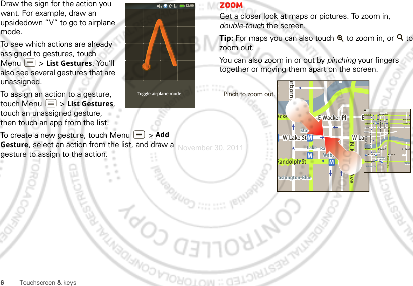 6Touchscreen &amp; keysDraw the sign for the action you want. For example, draw an upsidedown “V” to go to airplane mode.To see which actions are already assigned to gestures, touch Menu  &gt;List Gestures. You’ll also see several gestures that are unassigned. To assign an action to a gesture, touch Menu &gt;List Gestures, touch an unassigned gesture, then touch an app from the list.To create a new gesture, touch Menu  &gt;Add Gesture, select an action from the list, and draw a gesture to assign to the action.Toggle airplane mode12:00 ZoomGet a closer look at maps or pictures. To zoom in, double-touch the screen. Tip: For maps you can also touch   to zoom in, or   to zoom out.You can also zoom in or out by pinching your fingers together or moving them apart on the screen.Messagingacker DrMarborn StN Micigan AveW Lake St W LakeE Wacker PlState/LakeLake Randolph/WabashWashington-BlueE SMMMRandolph StMessagingN Clark StWacker DrME Ohio StN Rush StN Wabash AveN Dearborn StE Grand AvN Micigan AveN Micigan AveW Lake St W Lake StE Wacker PlState/LakeGrand RedLakeRandolphSt MetraRandolph/WabashWashington-BlueE S WaterStMMMME Randolph St Ontario St E Ontario StPinch to zoom out. November 30, 2011