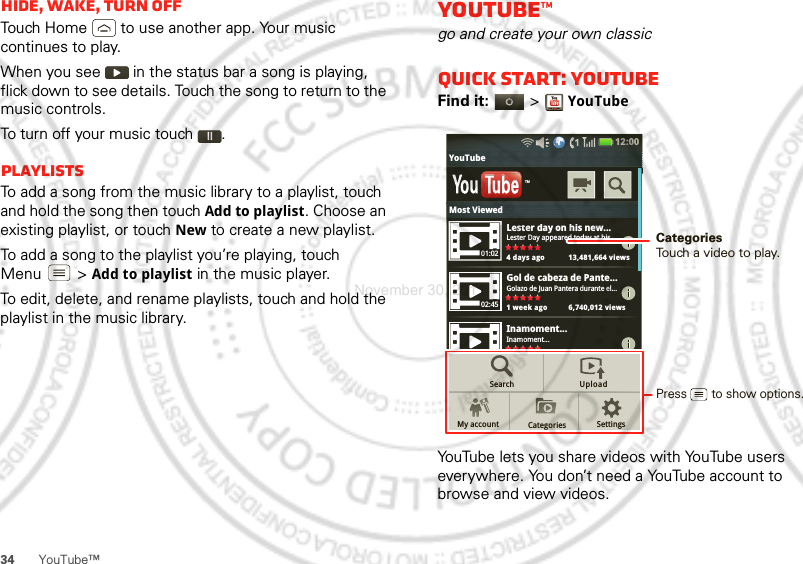 34 YouTube™Hide, wake, turn offTouch Home  to use another app. Your music continues to play.When you see   in the status bar a song is playing, flick down to see details. Touch the song to return to the music controls.To turn off your music touch .PlaylistsTo add a song from the music library to a playlist, touch and hold the song then touch Add to playlist. Choose an existing playlist, or touch New to create a new playlist.To add a song to the playlist you’re playing, touch Menu  &gt;Add to playlist in the music player.To edit, delete, and rename playlists, touch and hold the playlist in the music library.YouTube™go and create your own classicQuick start: YouTubeFind it:   &gt;YouTubeYouTube lets you share videos with YouTube users everywhere. You don’t need a YouTube account to browse and view videos.Lester day on his new...Lester Day appeared today at his...4 days ago 13,481,664 viewsGol de cabeza de Pante...Golazo de Juan Pantera durante el...1 week ago 6,740,012 viewsInamoment...Inamoment...4 days ago 13,481,664 viewsTMSearchMy account CategoriesUploadSettings01:0202:4512:00 YouTubeLdhiMost ViewedPress       to show options. CategoriesTouch a video to play.November 30, 2011