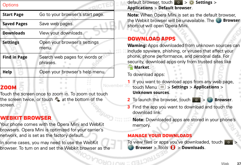 37WebZoomTouch the screen once to zoom in. To zoom out touch the screen twice, or touch   at the bottom of the screen.Webkit browserYour phone comes with the Opera Mini and WebKit browsers. Opera Mini is optimized for your carrier’s network, and is set as the factory default. In some cases, you may need to use the WebKit browser. To turn on and set the Webkit browser as the Start PageGo to your browser’s start page.Saved PagesSave web pages.DownloadsView your downloads.SettingsOpen your browser’s settings menu.Find in PageSearch web pages for words or phrases.HelpOpen your browser’s help menu.Options default browser, touch   &gt; Settings &gt; Applications &gt; Default browser.Note: When Opera Mini is set as the default browser, the Webkit browser will be unavailable. The Browser shortcut will open Opera Mini.Download appsWarning: Apps downloaded from unknown sources can include spyware, phishing, or viruses that affect your phone, phone performance, and personal data. For security, download apps only from trusted sites like Market.To download apps:   1If you want to download apps from any web page, touch Menu  &gt; Settings &gt; Applications &gt; Unknown sources.2To launch the browser, touch &gt; Browser.3Find the app you want to download and touch the download link.Note: Downloaded apps are stored in your phone’s memory.Manage your downloadsTo view files or apps you’ve downloaded, touch &gt; Browser &gt; Tools  &gt; Downloads. November 30, 2011