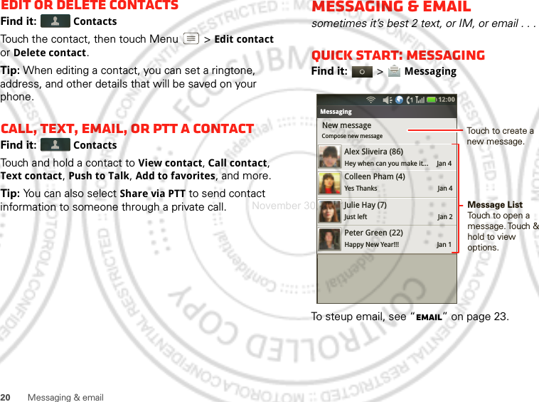 20 Messaging &amp; emailEdit or delete contactsFind it:  ContactsTouch the contact, then touch Menu  &gt;Edit contact or Delete contact. Tip: When editing a contact, you can set a ringtone, address, and other details that will be saved on your phone.Call, text, email, or PTT a contactFind it:  ContactsTouch and hold a contact to View contact, Call contact, Text contact, Push to Talk, Add to favorites, and more.Tip: You can also select Share via PTT to send contact information to someone through a private call.Messaging &amp; emailsometimes it’s best 2 text, or IM, or email . . .Quick start: MessagingFind it:   &gt; MessagingTo steup email, see “Email” on page 23.Bluetooth settingsNew messageCompose new messageMessagingAlex Sliveira (86)Hey when can you make it...     Jan 4Colleen Pham (4)Yes Thanks                                   Jan 4Julie Hay (7)Just left                                         Jan 2Peter Green (22)Happy New Year!!!                      Jan 112:00 Message ListTouch to open a message. Touch  &amp; hold to view  options.Touch to create a new message.November 30, 2011