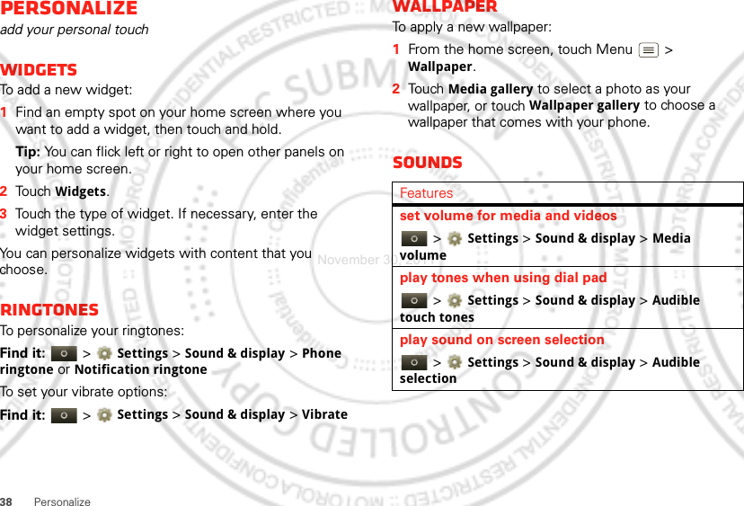 38 PersonalizePersonalizeadd your personal touchWidgetsTo add a new widget:  1Find an empty spot on your home screen where you want to add a widget, then touch and hold. Tip: You can flick left or right to open other panels on your home screen.2Touch Widgets.3Touch the type of widget. If necessary, enter the widget settings.You can personalize widgets with content that you choose.RingtonesTo personalize your ringtones:Find it:   &gt;Settings &gt;Sound &amp; display &gt;Phone ringtone or Notification ringtoneTo set your vibrate options:Find it:   &gt;Settings &gt;Sound &amp; display &gt; VibrateWallpaperTo apply a new wallpaper:  1From the home screen, touch Menu  &gt; Wallpaper.2Touch Media gallery to select a photo as your wallpaper, or touch Wallpaper gallery to choose a wallpaper that comes with your phone.SoundsFeaturesset volume for media and videos &gt;Settings &gt;Sound &amp; display &gt;Media volumeplay tones when using dial pad &gt;Settings &gt;Sound &amp; display &gt;Audible touch tonesplay sound on screen selection &gt;Settings &gt;Sound &amp; display &gt;Audible selectionNovember 30, 2011