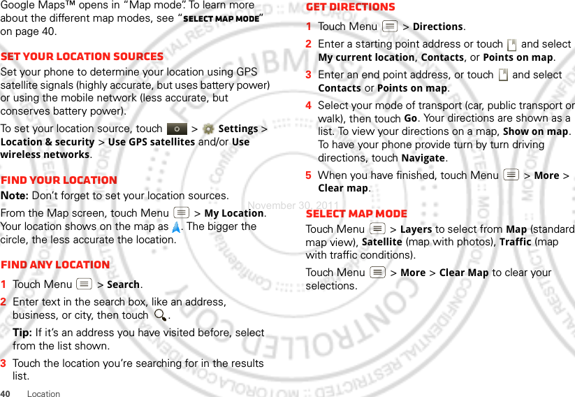 40 LocationGoogle Maps™ opens in “Map mode”. To learn more about the different map modes, see “Select map mode” on page 40.Set your location sourcesSet your phone to determine your location using GPS satellite signals (highly accurate, but uses battery power) or using the mobile network (less accurate, but conserves battery power).To set your location source, touch   &gt;Settings &gt; Location &amp; security &gt;Use GPS satellites and/or Use wireless networks.Find your locationNote: Don’t forget to set your location sources.From the Map screen, touch Menu  &gt;My Location. Your location shows on the map as  . The bigger the circle, the less accurate the location.Find any location  1Touch Menu  &gt;Search.2Enter text in the search box, like an address, business, or city, then touch  .Tip: If it’s an address you have visited before, select from the list shown.3Touch the location you’re searching for in the results list.Get directions  1Touch Menu  &gt;Directions.2Enter a starting point address or touch   and select My current location, Contacts, or Points on map.3Enter an end point address, or touch   and select Contacts or Points on map.4Select your mode of transport (car, public transport or walk), then touch Go. Your directions are shown as a list. To view your directions on a map, Show on map. To have your phone provide turn by turn driving directions, touch Navigate.5When you have finished, touch Menu  &gt;More &gt; Clear map.Select map modeTouch Menu  &gt;Layers to select from Map (standard map view), Satellite (map with photos), Traffic (map with traffic conditions).Touch Menu  &gt; More &gt; Clear Map to clear your selections.November 30, 2011