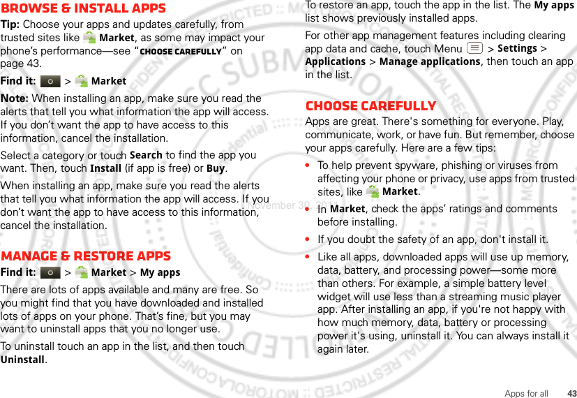 43Apps for allBrowse &amp; install appsTip: Choose your apps and updates carefully, from trusted sites like Market, as some may impact your phone’s performance—see “Choose carefully” on page 43.Find it:  &gt; MarketNote: When installing an app, make sure you read the alerts that tell you what information the app will access. If you don’t want the app to have access to this information, cancel the installation.Select a category or touch Search to find the app you want. Then, touch Install (if app is free) or Buy.When installing an app, make sure you read the alerts that tell you what information the app will access. If you don’t want the app to have access to this information, cancel the installation.Manage &amp; restore appsFind it:  &gt; Market &gt; My apps There are lots of apps available and many are free. So you might find that you have downloaded and installed lots of apps on your phone. That’s fine, but you may want to uninstall apps that you no longer use.To uninstall touch an app in the list, and then touch Uninstall.To restore an app, touch the app in the list. The My apps list shows previously installed apps.For other app management features including clearing app data and cache, touch Menu &gt; Settings&gt; Applications &gt; Manage applications, then touch an app in the list.Choose carefullyApps are great. There&apos;s something for everyone. Play, communicate, work, or have fun. But remember, choose your apps carefully. Here are a few tips:•To help prevent spyware, phishing or viruses from affecting your phone or privacy, use apps from trusted sites, like Market.•In Market, check the apps’ ratings and comments before installing.•If you doubt the safety of an app, don&apos;t install it.•Like all apps, downloaded apps will use up memory, data, battery, and processing power—some more than others. For example, a simple battery level widget will use less than a streaming music player app. After installing an app, if you&apos;re not happy with how much memory, data, battery or processing power it&apos;s using, uninstall it. You can always install it again later.November 30, 2011