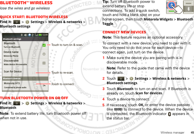 45Wireless managerBluetooth™ wirelesslose the wires and go wirelessQuick start: Bluetooth wirelessFind it:   &gt;Settings &gt;Wireless &amp; networks &gt; Bluetooth settingsTurn Bluetooth power on or offFind it:   &gt;Settings &gt; Wireless &amp; networks &gt; BluetoothNote: To extend battery life, turn Bluetooth power off when not in use.Bluetooth settingsBluetoothTurn on Bluetooth  Bluetooth settingsDevice nameMotorola PhoneDiscoverableMake device discoverableScan for DeviceBluetooth devicesMotorola H15Connected to phone audio12:00 Touch to turn on &amp; scan.Touch to re-scan.Touch to connect.Tip: Turn off Bluetooth power to extend battery life or stop connections. To add a quick switch, touch and hold a blank spot on your home screen, then touch Motorola Widgets &gt; Bluetooth Toggle.Connect new devicesNote: This feature requires an optional accessory.To connect with a new device, you need to pair with it. You only need to do this once for each device—to connect again, just turn on the device.  1Make sure the device you are pairing with is in discoverable mode.Note: Refer to the guide that came with the device for details.2Touch  &gt;Settings &gt;Wireless &amp; networks &gt; Bluetooth settings.3Touch Bluetooth to turn on and scan. If Bluetooth is already on, touch Scan for devices.4Touch a device to connect.5If necessary, touchOK, or enter the device passkey (like 0000) to connect to the device. When the device is connected, the Bluetooth indicator   appears in the status bar.November 30, 2011