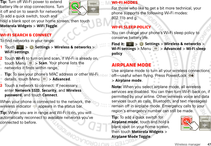 47Wireless managerTip: Turn off Wi-Fi power to extend battery life or stop connections. Turn it off and on to search for networks. To add a quick switch, touch and hold a blank spot on your home screen, then touch Motorola Widgets &gt; WiFi Toggle.Wi-Fi search &amp; connectTo find networks in your range:  1Touch  &gt;Settings &gt;Wireless &amp; networks &gt; Wi-Fi settings.2Touch Wi-Fi to turn on and scan. If Wi-Fi is already on, touch Menu  &gt;Scan. Your phone lists the networks it finds within range.Tip: To see your phone’s MAC address or other Wi-Fi details, touch Menu  &gt;Advanced.3Touch a network to connect. If necessary, enterNetwork SSID, Security, and Wireless password, and touch Connect.When your phone is connected to the network, the wireless indicator   appears in the status bar.Tip: When you are in range and Wi-Fi is on, you will automatically reconnect to available networks you’ve connected to before.Wi-Fi modesFor those who like to get a bit more technical, your phone supports the following Wi-Fi modes: 802.11b and g.Wi-Fi sleep policyYou can change your phone’s Wi-Fi sleep policy to conserve battery life.Find it:   &gt;Settings &gt; Wireless &amp; networks &gt; Wi-Fi settings &gt; Menu  &gt; Advanced &gt; Wi-Fi sleep policyAirplane modeUse airplane mode to turn all your wireless connections off—useful when flying. Press Power/Lock  &gt;Airplane mode.Note: When you select airplane mode, all wireless services are disabled. You can then turn Wi-Fi back on, if permitted by your airline. Other wireless voice and data services (such as calls, Bluetooth, and text messages) remain off in airplane mode. Emergency calls to your region&apos;s emergency number can still be made.Tip: To add a quick switch for Airplane mode, touch and hold a blank spot on your home screen, then touch Motorola Widgets &gt; Airplane Mode Toggle.November 30, 2011